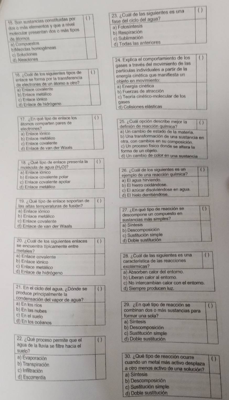 ¿Cuál opción describe mejor la ( )
definión de reacción química?
a) Un cambio de estado de la matería.
b) Una transformación de una sustancia en
otra, con cambios en su composición.
c) Un proceso físico donde se altera la
forma de un objeto.
d) Un cambio de color en una sustancia
28. ¿Cuál de las siguientes es una ( )
característica de las reacciones
exotérmicas?
a) Absorben calor del entorno.
b) Liberan calor al entorno.
c) No intercambian calor con el entorno.
d) Siempre producen luz.
22. ¿Qué proceso permite que el ( )
agua de la lluvia se filtre hacia el
suelo?
a) Evaporación
b) Transpiración
c) Infiltración
d) Escorrentia