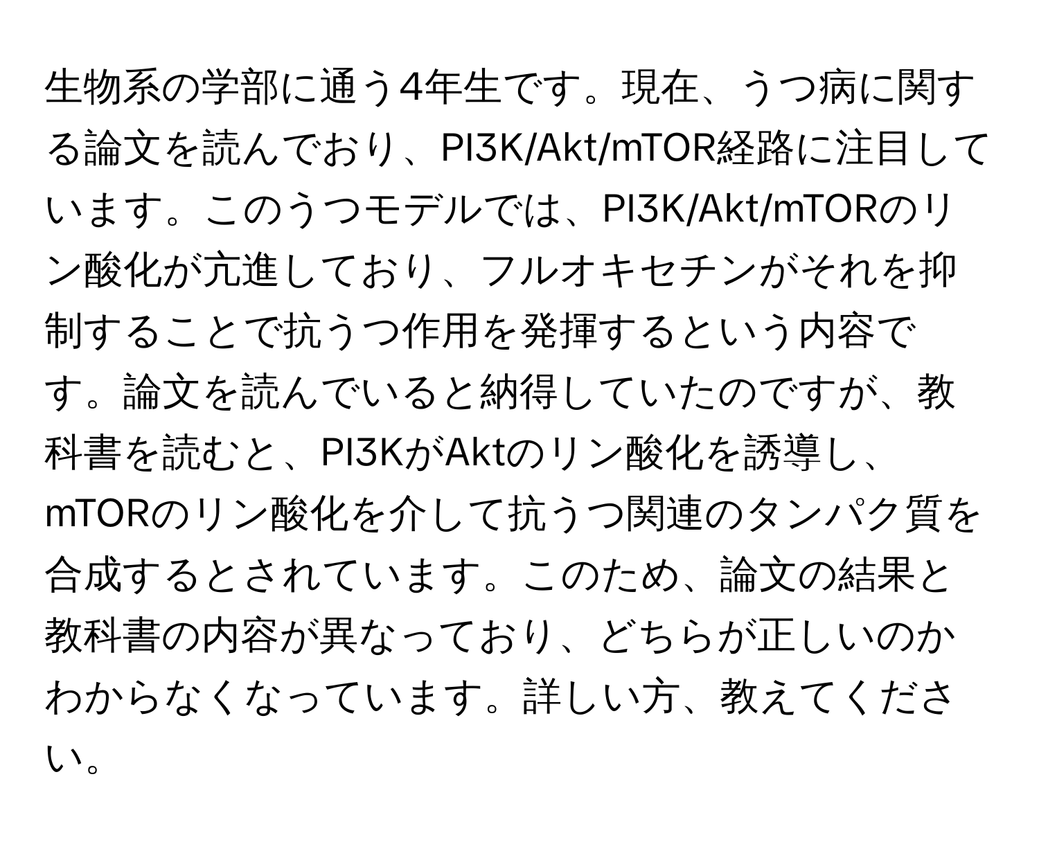 生物系の学部に通う4年生です。現在、うつ病に関する論文を読んでおり、PI3K/Akt/mTOR経路に注目しています。このうつモデルでは、PI3K/Akt/mTORのリン酸化が亢進しており、フルオキセチンがそれを抑制することで抗うつ作用を発揮するという内容です。論文を読んでいると納得していたのですが、教科書を読むと、PI3KがAktのリン酸化を誘導し、mTORのリン酸化を介して抗うつ関連のタンパク質を合成するとされています。このため、論文の結果と教科書の内容が異なっており、どちらが正しいのかわからなくなっています。詳しい方、教えてください。