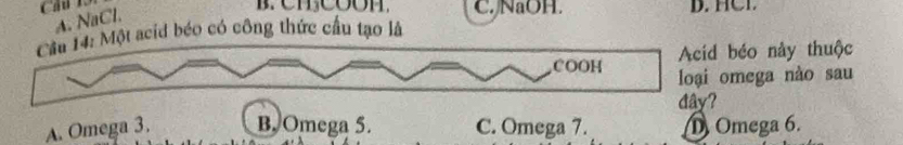 A. NaCl.
C. NaOH. D. HCL
Cầu 14: Một acid béo có công thức cầu tạo là
Acid béo này thuộc
COOH loại omega nào sau
đây?
A. Omega 3. B. Omega 5. C. Omega 7. D Omega 6.