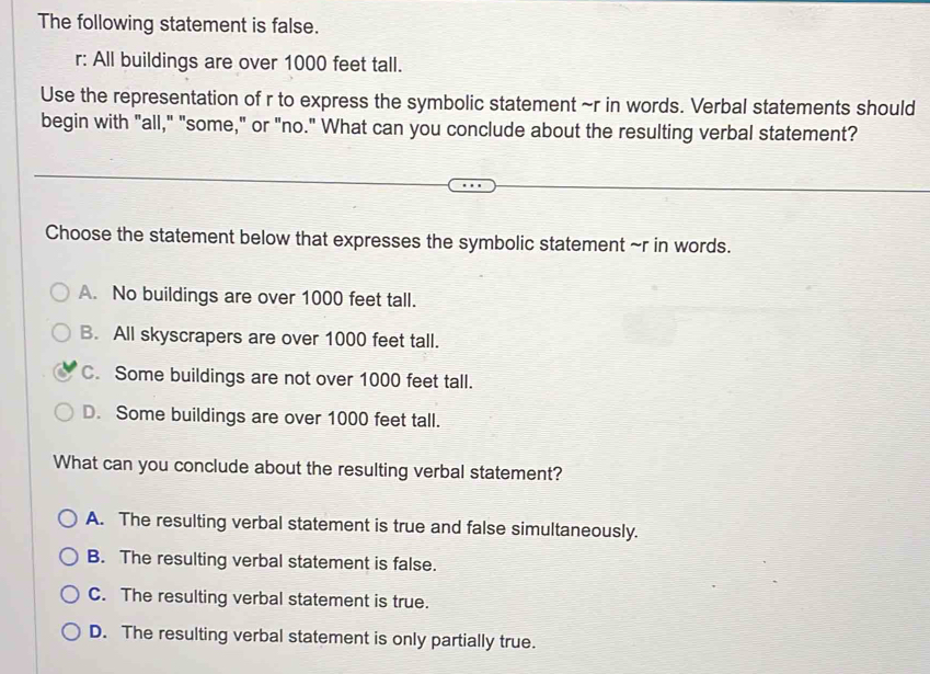 The following statement is false.
r: All buildings are over 1000 feet tall.
Use the representation of r to express the symbolic statement ~r in words. Verbal statements should
begin with "all," "some," or "no." What can you conclude about the resulting verbal statement?
Choose the statement below that expresses the symbolic statement ~r in words.
A. No buildings are over 1000 feet tall.
B. All skyscrapers are over 1000 feet tall.
C. Some buildings are not over 1000 feet tall.
D. Some buildings are over 1000 feet tall.
What can you conclude about the resulting verbal statement?
A. The resulting verbal statement is true and false simultaneously.
B. The resulting verbal statement is false.
C. The resulting verbal statement is true.
D. The resulting verbal statement is only partially true.