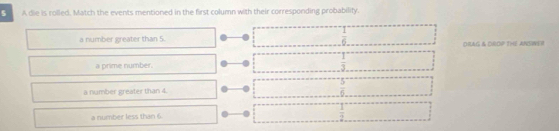 A die is rolled. Match the events mentioned in the first column with their corresponding probability.
a number greater than 5.  1/6  DRAG & DROP THE ANSNE !
a prime number.  1/3 
a number greater than 4.  5/6 
a number less than 6.  1/2 