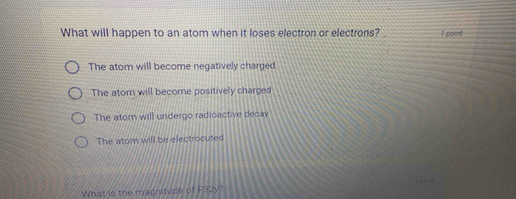 What will happen to an atom when it loses electron or electrons? 1 point
The atom will become negatively charged.
The atom will become positively charged
The atom will undergo radioactive decay
The atom will be electrocuted
What is the magnitude of F32y?