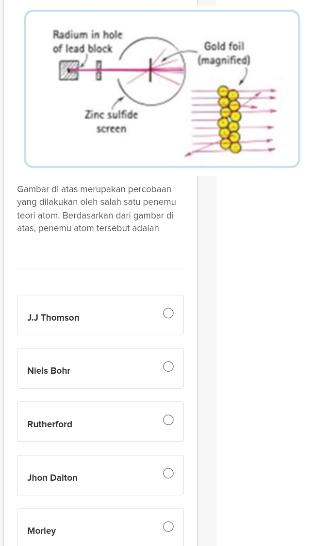 Gambar di atas merupakan percobaan
yang dilakukan oleh salah satu penemu
teori atom. Berdasarkan dari gambar di
atas, penemu atom tersebut adalah
J.J Thomson
Niels Bohr
Rutherford
Jhon Dalton
Morley