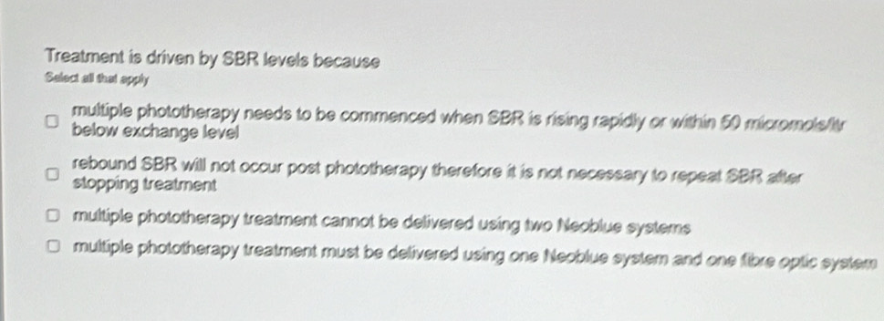 Treatment is driven by SBR levels because
Select all that apply
multiple phototherapy needs to be commenced when SBR is rising rapidly or within 50 micromols/tr
below exchange level
rebound SBR will not occur post phototherapy therefore it is not necessary to repeat SBR after
stopping treatment
multiple phototherapy treatment cannot be delivered using two Neoblue systems
multiple phototherapy treatment must be delivered using one Neoblue system and one fibre optic system