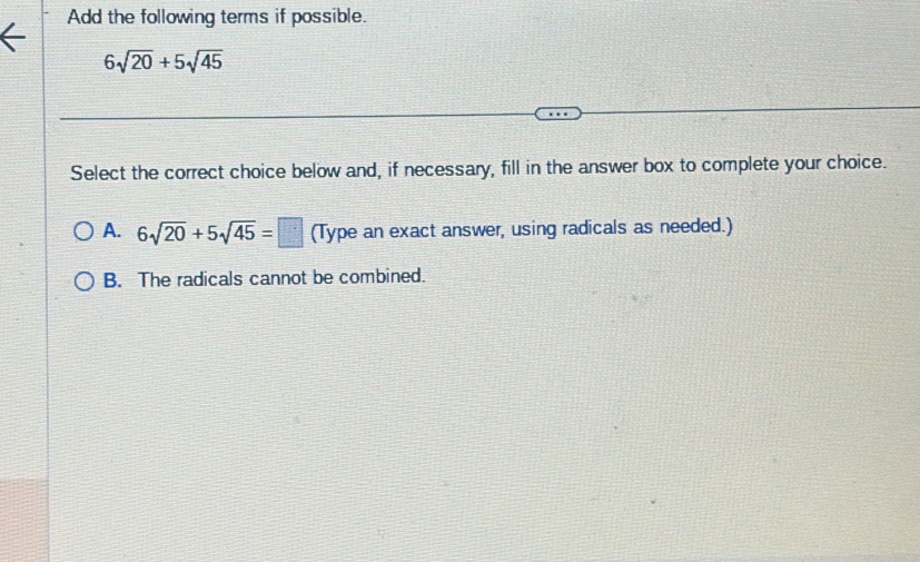 Add the following terms if possible.
6sqrt(20)+5sqrt(45)
Select the correct choice below and, if necessary, fill in the answer box to complete your choice.
A. 6sqrt(20)+5sqrt(45)=□ (Type an exact answer, using radicals as needed.)
B. The radicals cannot be combined.