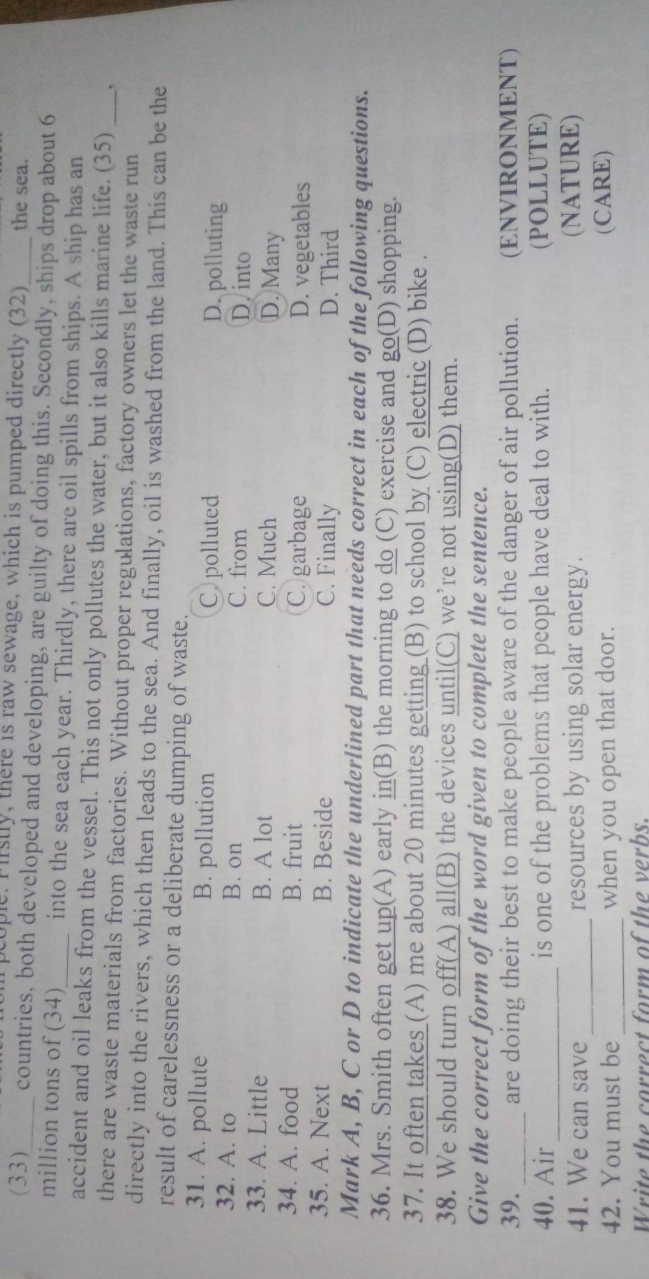 pcople. Firstly, there is raw sewage, which is pumped directly (32) the sea.
(33)_ countries, both developed and developing, are guilty of doing this. Secondly, ships drop about 6
million tons of (34)_ into the sea each year. Thirdly, there are oil spills from ships. A ship has an
accident and oil leaks from the vessel. This not only pollutes the water, but it also kills marine life. (35) ,
there are waste materials from factories. Without proper regulations, factory owners let the waste run_
directly into the rivers, which then leads to the sea. And finally, oil is washed from the land. This can be the
result of carelessness or a deliberate dumping of waste.
31. A. pollute B. pollution C. polluted D. polluting
32. A. to B. on C. from
D. into
33. A. Little B. A lot C. Much D. Many
34. A. food B. fruit C. garbage D. vegetables
35. A. Next B. Beside C. Finally D. Third
Mark A, B, C or D to indicate the underlined part that needs correct in each of the following questions.
36. Mrs. Smith often get up(A) early in(B) the morning to do (C) exercise and go(D) shopping.
37. It often takes (A) me about 20 minutes getting (B) to school by (C) electric (D) bike .
38. We should turn off(A) all(B) the devices until(C) we’re not using(D) them.
Give the correct form of the word given to complete the sentence.
39. _are doing their best to make people aware of the danger of air pollution. (ENVIRONMENT)
_
40. Air is one of the problems that people have deal to with. (POLLUTE)
_
41. We can save resources by using solar energy. (NATURE)
42. You must be_ when you open that door. (CARE)
Write the correct form of the verbs.