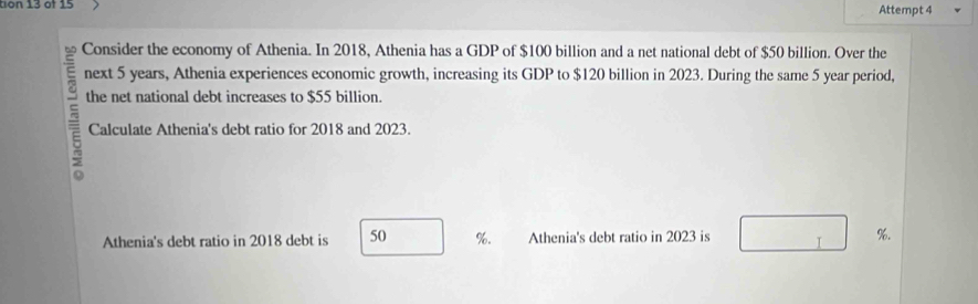 tion 13 of 15 
Attempt 4 
Consider the economy of Athenia. In 2018, Athenia has a GDP of $100 billion and a net national debt of $50 billion. Over the 
next 5 years, Athenia experiences economic growth, increasing its GDP to $120 billion in 2023. During the same 5 year period, 
the net national debt increases to $55 billion. 
= Calculate Athenia's debt ratio for 2018 and 2023. 
Athenia's debt ratio in 2018 debt is 50 %. Athenia's debt ratio in 2023 is %.