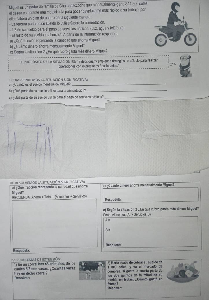 Miguel es un padre de familia de Chamapaccocha que mensualmente gana S/ 1 500 soles,
él desea comprarse una motocicleta para poder desplazarse más rápido a su trabajo, por
ello elabora un plan de ahorro de la siguiente manera:
- La tercera parte de su sueldo lo utilizará para la alimentación.
- 1/5 de su sueldo para el pago de servicios básicos. (Luz, agua y teléfono).
- El resto de su sueldo lo ahorrará. A partir de la información responde:
a) ¿Qué fracción representa la cantidad que ahorra Miguel? 
b) ¿Cuánto dinero ahorra mensualmente Miguel?
c) Según la situación 2 ¿En qué rubro gasta más dinero Miguel?
EL PROPÓSITO DE LA SITUACIÓN ES: "Seleccionar y emplear estrategias de cálculo para realizar
operaciones con expresiones fraccionarias."
I. COMPRENDEMOS LA SITUACIÓN SIGNIFICATIVA:
a) ¿Cuánto es el sueldo mensual de Miguel?_
b) ¿Qué parte de su sueldo utiliza para la alimentación?_
c) ¿Qué parte de su sueldo utiliza para el pago de servicios básicos?
_
III. RESOLVEMOS LA SITUACIÓN SIGNIFICATIVA:
a) ¿ Qué fracción representa la cantidad que ahorra b) ¿Cuánto dinero ahorra mensualmente Miguel?
Miguel?
RECUERDA: Ahorro = Total - (Alimentos + Servicios)
Respuesta:
c) Según la situación 2 ¿En qué rubro gasta más dinero Miguel?
Sean: Alimentos (A) y Servicios(S)
A=
S=
Respuesta:
Respuesta:
IV. PROBLEMAS DE EXTENSIÓN:
1) En un corral hay 48 animales, de los 2) María acaba de cobrar su sueldo de
cuales 5/8 son vacas. ¿Cuántas vacas 1 000 soles, y va al mercado de
hay en dicho corral? compras, si gasta la cuarta parte de
Resolver: los dos quintos de la mitad de su
sueldo en frutas. ¿Cuánto gastó en
frutas?
Resolver: