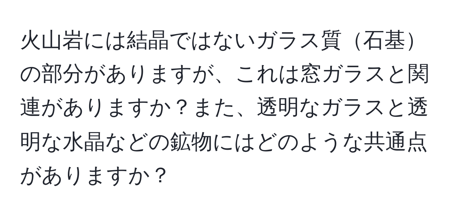火山岩には結晶ではないガラス質石基の部分がありますが、これは窓ガラスと関連がありますか？また、透明なガラスと透明な水晶などの鉱物にはどのような共通点がありますか？
