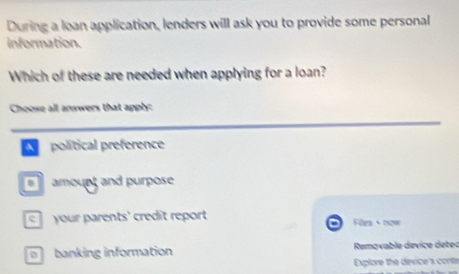 During a loan application, lenders will ask you to provide some personal
information.
Which of these are needed when applying for a loan?
Choose all answers that apply:
A polítical preference
amourt and purpose
your parents' credît report Filles now
banking information Removable dévice detec
Explore the device's conta