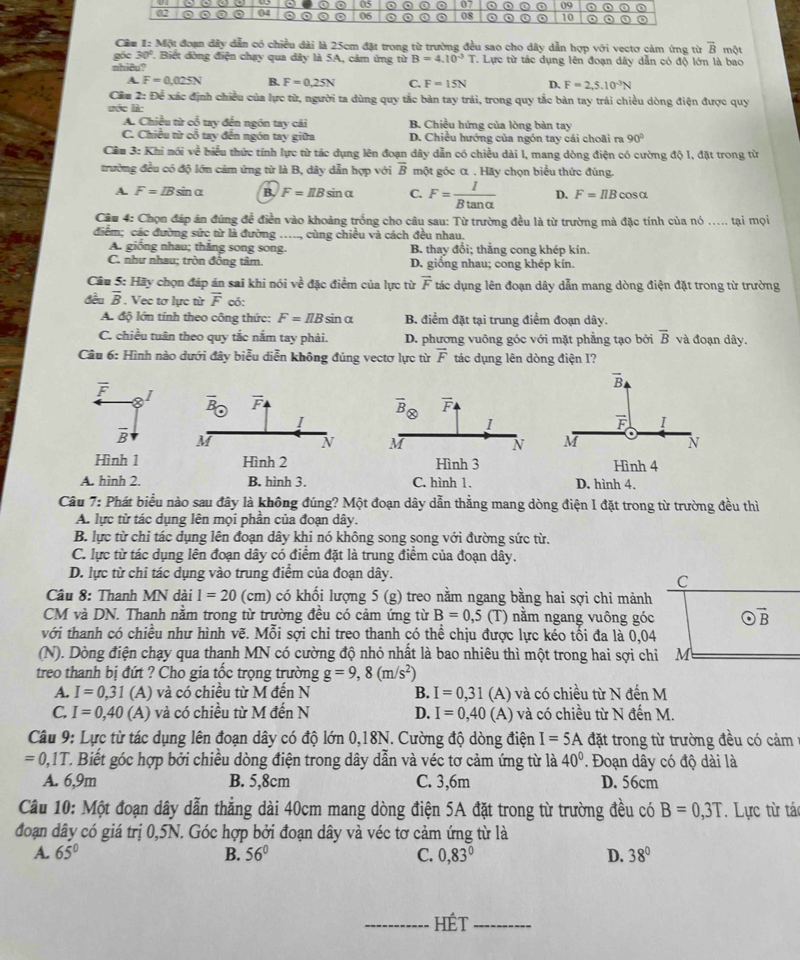 Cầu 1: Một đoạn đây dẫn có chiều đài là 25cm đặt trong từ trường đều sao cho dây dẫn hợp với vectơ cảm ứng từ overline B một
gốc 30°. Biết đòng điện chạy qua dây là 5A, cảm ứng từ B=4.10^(-3)T T. Lực từ tác dụng lên đoạn dây dẫn có độ lớn là bao
whiêu?
A. F=0.025N B. F=0.25N C. F=15N D、 F=2,5.10^(-3)N
Câu 2: Để xác định chiều của lực từ, người ta dùng quy tắc bàn tay trái, trong quy tắc bàn tay trái chiều dòng điện được quy
lớc là:
A. Chiều từ cổ tay đến ngón tay cái B. Chiều hứng của lòng bàn tay
C. Chiều từ cổ tay đến ngón tay giữa D. Chiều hướng của ngón tay cái choãi ra 90°
Cầu 3: Khi nói về biểu thức tính lực từ tác dụng lên đoạn dây dẫn có chiều dài l, mang dòng điện có cường độ 1, đặt trong từ
trường đều có độ lớn cảm ứng từ là B, dây dẫn hợp với overline B một góc α . Hãy chọn biểu thức đúng.
A. F=IB sin α B. F=IIBsin alpha C. F= I/Btan alpha   D. F=IlBcos alpha
Câu 4: Chọn đáp án đúng đề điền vào khoảng trống cho câu sau: Từ trường đều là từ trường mà đặc tính của nó ..... tại mọi
điểm; các đường sức từ là đường ….., cùng chiều và cách đều nhau.
A. giống nhau; thăng song song. B. thay đổi; thẳng cong khép kin.
C. như nhau; tròn đồng tâm. D. giồng nhau; cong khép kín.
Câu 5: Hãy chọn đáp án sai khi nói về đặc điểm của lực từ vector F tác dụng lên đoạn dây dẫn mang dòng điện đặt trong từ trường
đều overline B. Vec tơ lực từ overline F có:
A. độ lớn tính theo công thức: F=IlBsin alpha B. điểm đặt tại trung điểm đoạn dây.
C. chiều tuân theo quy tắc nắm tay phải. D. phương vuông góc với mặt phẳng tạo bởi overline B và đoạn dây.
Câu 6: Hình nào dưới đây biễu diễn không đúng vectơ lực từ vector F tác dụng lên dòng điện I?
vector B
overline F I
vector F I
overline B
M
À
Hình 1Hình 4
A. hình 2. B. hình 3. C. hình 1. D. hình 4.
Câu 7: Phát biểu nào sau đây là không đúng? Một đoạn dây dẫn thẳng mang dòng điện I đặt trong từ trường đều thì
A. lực từ tác dụng lên mọi phần của đoạn dây.
B. lực từ chỉ tác dụng lên đoạn dây khi nó không song song với đường sức từ.
C. lực từ tác dụng lên đoạn dây có điểm đặt là trung điểm của đoạn dây.
D. lực từ chỉ tác dụng vào trung điểm của đoạn dây.
C
Câu 8: Thanh MN dài 1=20 (cn n có khối lượng 5(g) treo nằm ngang bằng hai sợi chỉ mảnh
CM và DN. Thanh nằm trong từ trường đều có cảm ứng từ B=0,5 (T) nằm ngang vuông góc odot vector B
với thanh có chiều như hình vẽ. Mỗi sợi chỉ treo thanh có thể chịu được lực kéo tối đa là 0,04
(N). Dòng điện chạy qua thanh MN có cường độ nhỏ nhất là bao nhiêu thì một trong hai sợi chi M
treo thanh bị đứt ? Cho gia tốc trọng trường g=9,8(m/s^2)
A. I=0,31 (A) và có chiều từ M đến N B. I=0,31 (A) và có chiều từ N đến M
C. I=0,40 (A) và có chiều từ M đến N D. I=0,40 (A) và có chiều từ N đến M.
Câu 9: Lực từ tác dụng lên đoạn dây có độ lớn 0,18N. Cường độ dòng điện I=5A đặt trong từ trường đều có cảm
=0,1T C. Biết góc hợp bởi chiều dòng điện trong dây dẫn và véc tơ cảm ứng từ là 40°. Đoạn dây có độ dài là
A. 6,9m B. 5,8cm C. 3,6m D. 56cm
Câu 10: Một đoạn dây dẫn thẳng dài 40cm mang dòng điện 5A đặt trong từ trường đều có B=0,3T. Lực từ tác
đoạn dây có giá trị 0,5N. Góc hợp bởi đoạn dây và véc tơ cảm ứng từ là
A. 65° B. 56° C. 0,83° D. 38°
_HÉt_