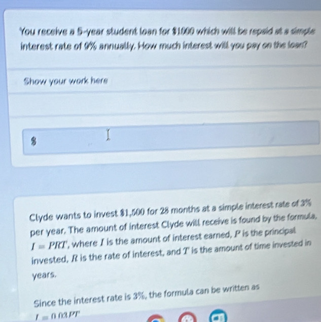 You receive a 5-year student loan for $1000 which will be repaid at a simple 
interest rate of 9% annually. How much interest will you pay on the lean? 
Show your work here 
8 
Clyde wants to invest $1,500 for 28 months at a simple interest rate of 3%
per year. The amount of interest Clyde will receive is found by the formula,
I=PRT , where I is the amount of interest earned, P is the principal 
invested, R is the rate of interest, and T ' is the amount of time invested in
years. 
Since the interest rate is 3%, the formula can be written as
_ I=003PT