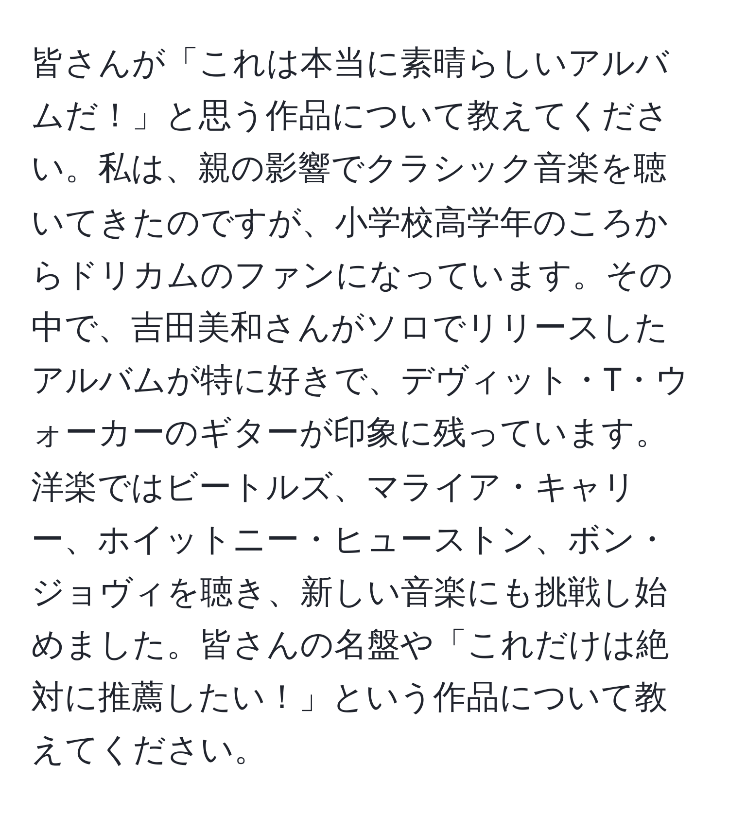 皆さんが「これは本当に素晴らしいアルバムだ！」と思う作品について教えてください。私は、親の影響でクラシック音楽を聴いてきたのですが、小学校高学年のころからドリカムのファンになっています。その中で、吉田美和さんがソロでリリースしたアルバムが特に好きで、デヴィット・T・ウォーカーのギターが印象に残っています。洋楽ではビートルズ、マライア・キャリー、ホイットニー・ヒューストン、ボン・ジョヴィを聴き、新しい音楽にも挑戦し始めました。皆さんの名盤や「これだけは絶対に推薦したい！」という作品について教えてください。