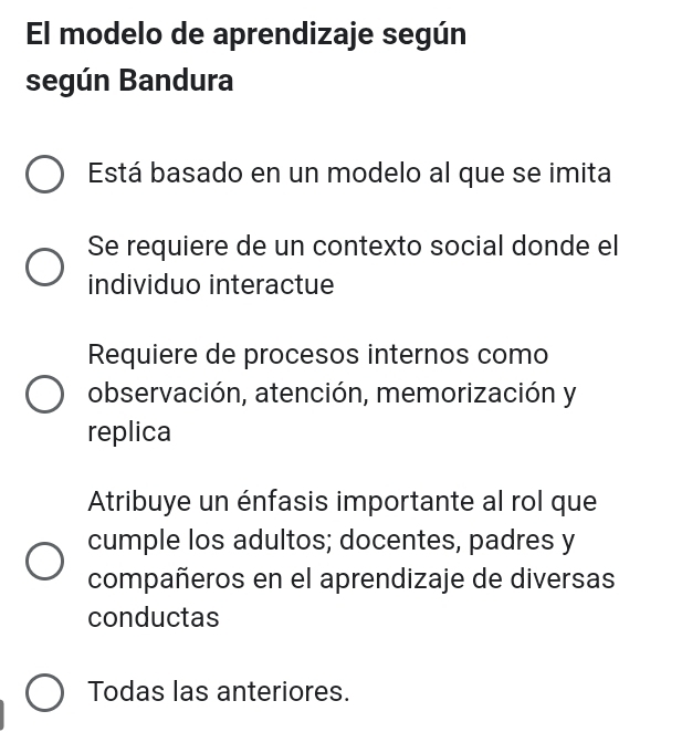 El modelo de aprendizaje según
según Bandura
Está basado en un modelo al que se imita
Se requiere de un contexto social donde el
individuo interactue
Requiere de procesos internos como
observación, atención, memorización y
replica
Atribuye un énfasis importante al rol que
cumple los adultos; docentes, padres y
compañeros en el aprendizaje de diversas
conductas
Todas las anteriores.