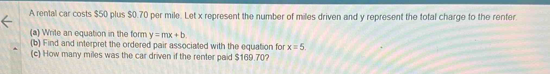 A rental car costs $50 plus $0.70 per mile. Let x represent the number of miles driven and y represent the total charge to the renter. 
(a) Write an equation in the form y=mx+b. 
(b) Find and interpret the ordered pair associated with the equation for x=5. 
(c) How many miles was the car driven if the renter paid $169.70?