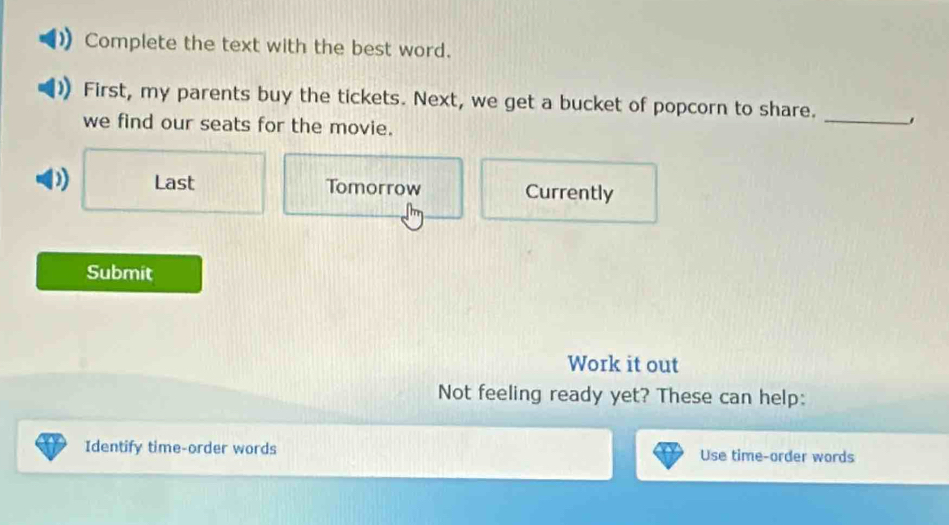 Complete the text with the best word. 
First, my parents buy the tickets. Next, we get a bucket of popcorn to share._ 
we find our seats for the movie. 
D) Last Tomorrow Currently 
Submit 
Work it out 
Not feeling ready yet? These can help: 
Identify time-order words Use time-order words