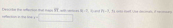 Describe the reflection that maps overline ST with vertices S(-7,1) and T(-7,5) onto itself. Use decimals, if necessary. 
reflection in the line y=