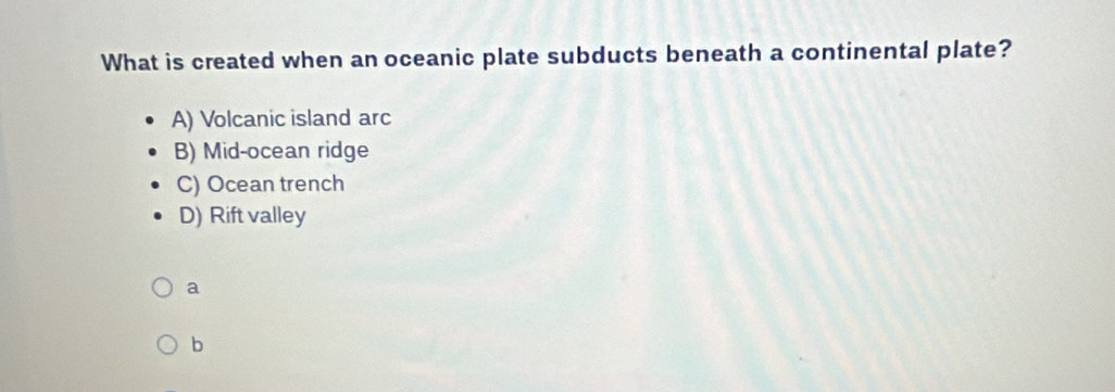 What is created when an oceanic plate subducts beneath a continental plate?
A) Volcanic island arc
B) Mid-ocean ridge
C) Ocean trench
D) Rift valley
a
b