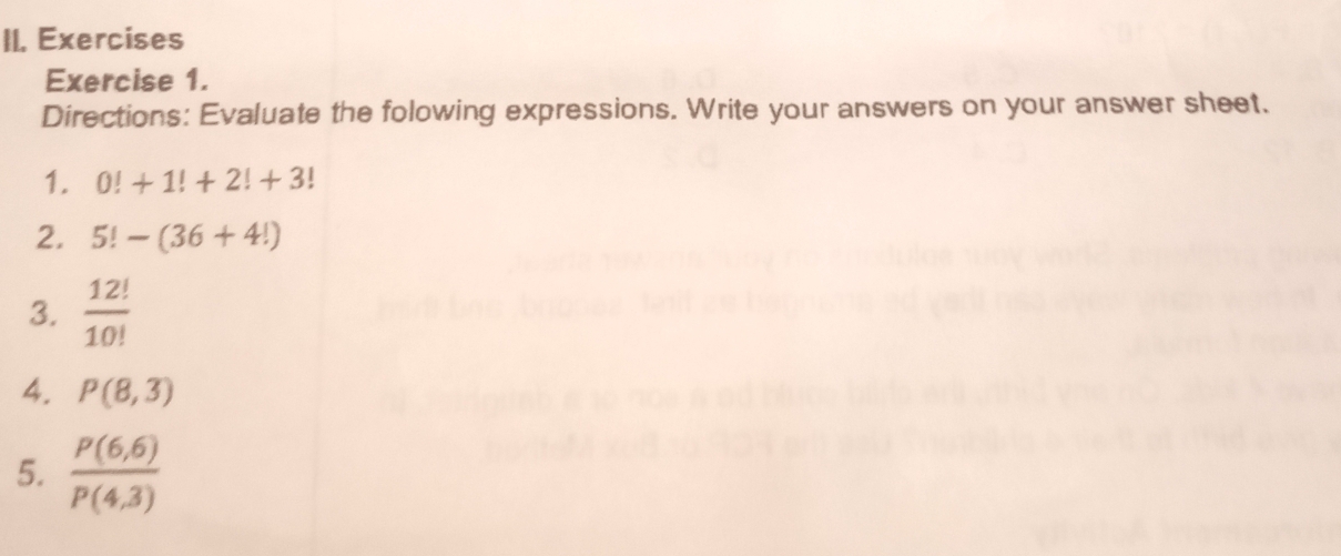 Exercises 
Exercise 1. 
Directions: Evaluate the folowing expressions. Write your answers on your answer sheet. 
1. 0!+1!+2!+3!
2. 5!-(36+4!)
3.  12!/10! 
4. P(8,3)
5.  (P(6,6))/P(4,3) 