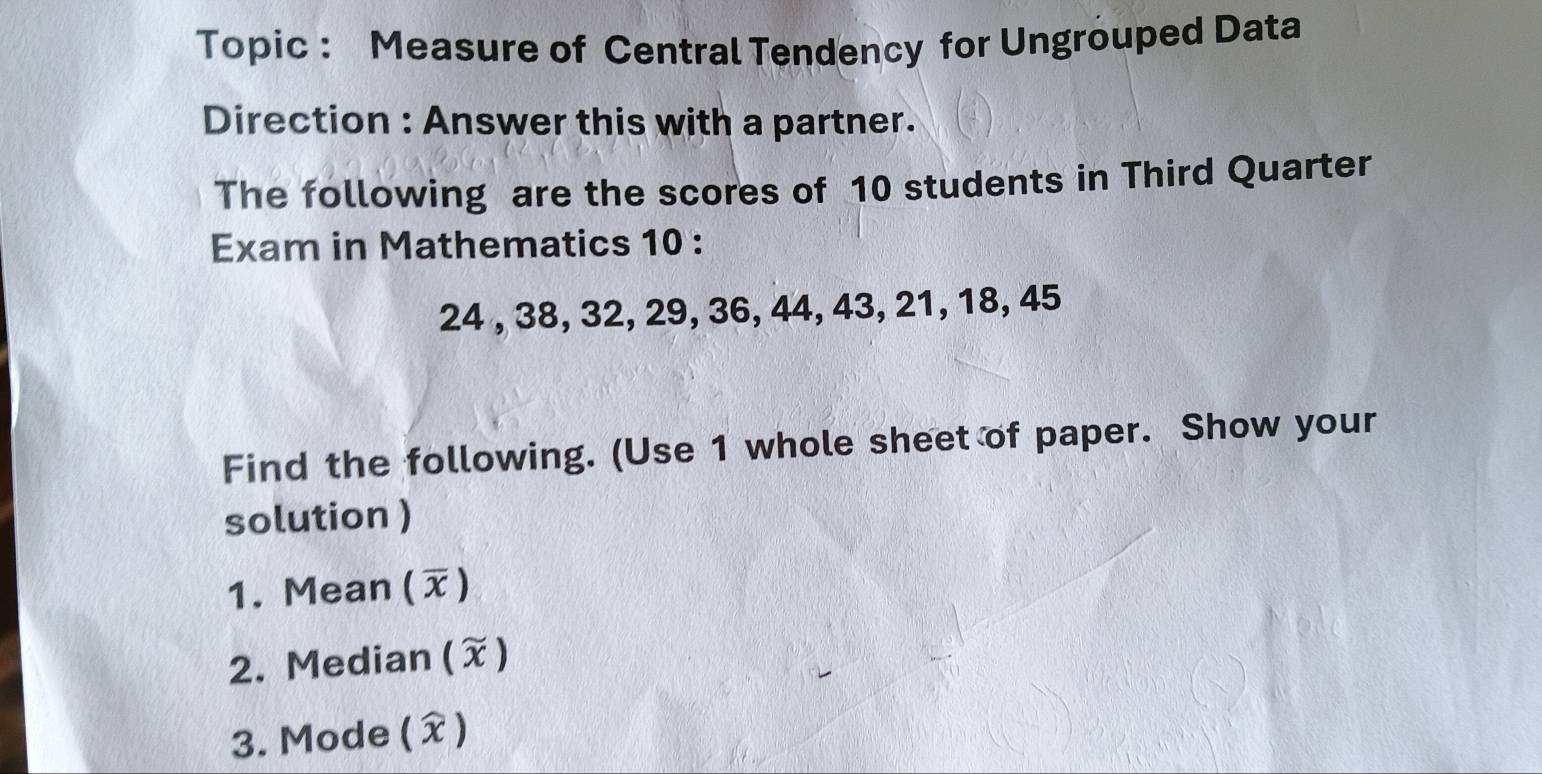 Topic : Measure of Central Tendency for Ungrouped Data 
Direction : Answer this with a partner. 
The following are the scores of 10 students in Third Quarter 
Exam in Mathematics 10 :
24 , 38, 32, 29, 36, 44, 43, 21, 18, 45
Find the following. (Use 1 whole sheet of paper. Show your 
solution ) 
1. Mean () 
2. Median (X) 
3. Mode (X)