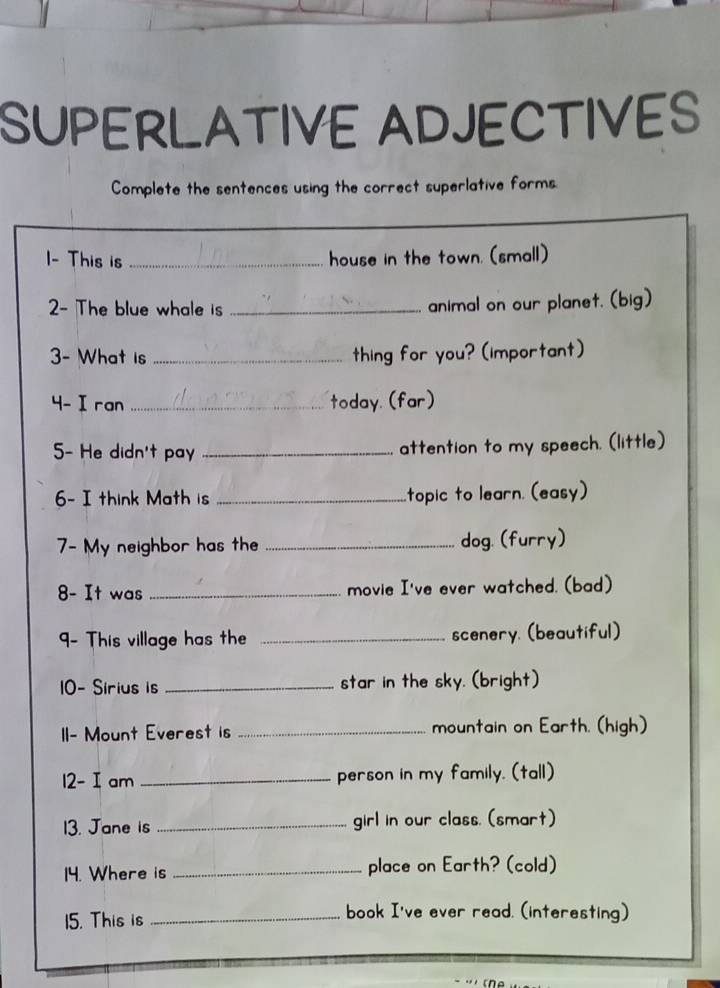 SUPERLATIVE ADJECTIVES 
Complete the sentences using the correct superlative forms 
I- This is _house in the town. (small) 
2- The blue whale is _animal on our planet. (big) 
3- What is _thing for you? (important) 
4- I ran _today.(far) 
5- He didn't pay _attention to my speech. (little) 
6- I think Math is _topic to learn. (easy) 
7- My neighbor has the _dog. (furry) 
8- It was _movie I've ever watched. (bad) 
- This village has the _scenery. (beautiful) 
10- Sirius is _star in the sky. (bright) 
II- Mount Everest is _mountain on Earth. (high) 
12- Iam _person in my family. (tall) 
13. Jane is _girl in our class. (smart) 
14. Where is _place on Earth? (cold) 
15. This is _book I've ever read. (interesting)