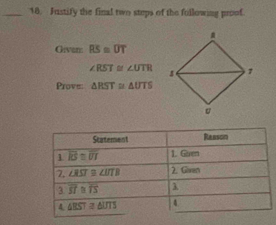 Justify the final two steps of the fullowing proof.
Giver overline RS≌ overline UT
∠ RST≌ ∠ UTR
Prove: △ RST≌ △ UTS