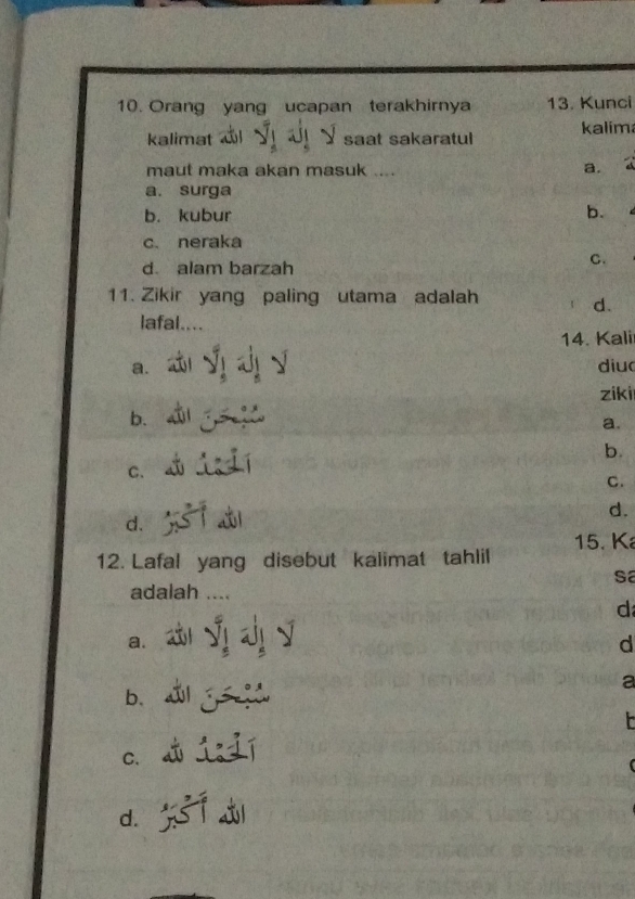 Orang yang ucapan terakhirnya 13. Kunci
kalimat saat sakaratul kalim
maut maka akan masuk ....
a.
a. surga
b. kubur
b.
c. neraka
d. alam barzah
C.
11. Zikir yang paling utama adalah
d.
lafal....
14. Kali
a. diud
ziki
b.
a.
b.
C.
C.
d.
d.
15. K
12. Lafal yang disebut kalimat tahlil
sa
adalah ....
d
a.
d
a
b、

C.
d.