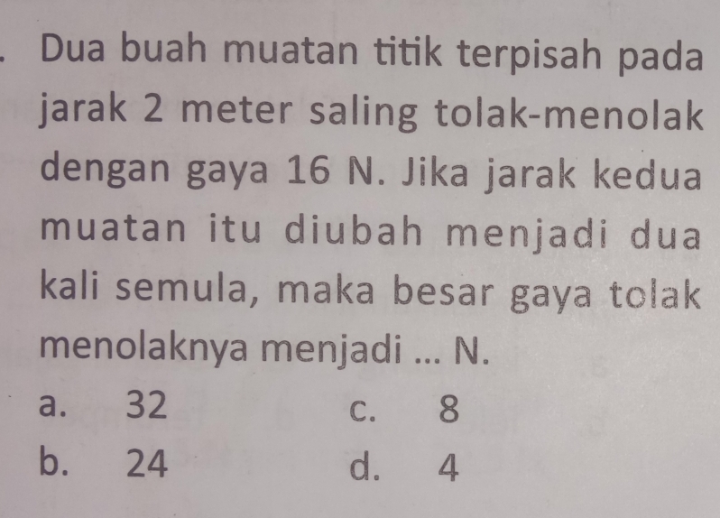 Dua buah muatan titik terpisah pada
jarak 2 meter saling tolak-menolak
dengan gaya 16 N. Jika jarak kedua
muatan itu diubah menjadi dua
kali semula, maka besar gaya tolak
menolaknya menjadi ... N.
a. 32 c. 8
b. 24 d. 4