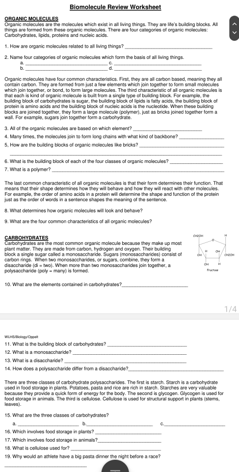 Biomolecule Review Worksheet
ORGANIC MOLECULES
Organic molecules are the molecules which exist in all living things. They are life's building blocks. All ^
things are formed from these organic molecules. There are four categories of organic molecules:
Carbohydrates, lipids, proteins and nucleic acids.
1. How are organic molecules related to all living things?_
2. Name four categories of organic molecules which form the basis of all living things.
___:_
Organic molecules have four common characteristics. First, they are all carbon based, meaning they al
contain carbon. They are formed from just a few elements which join together to form small molecules
which join together, or bond, to form large molecules. The third characteristic of all organic molecules is
that each is kind of organic molecule is built from a single type of building block. For example, the
building block of carbohydrates is sugar, the building block of lipids is fatty acids, the building block of
protein is amino acids and the building block of nucleic acids is the nucleotide. When these building
blocks are joined together, they form a large molecule (polymer), just as bricks joined together form a
wall. For example, sugars join together form a carbohydrate
3. All of the organic molecules are based on which element?_
4. Many times, the molecules join to form long chains with what kind of backbone?_
5, How are the building blocks of organic molecules like bricks?_
_
6. What is the building block of each of the four classes of organic molecules?_
7. What is a polymer?_
The last common characteristic of all organic molecules is that their form determines their function. That
means that their shape determines how they will behave and how they will react with other molecules.
For example, the order of amino acids in a protein will determine the shape and function of the protein
just as the order of words in a sentence shapes the meaning of the sentence.
8. What determines how organic molecules will look and behave?
9. What are the four common characteristics of all organic molecules?
CARBOHYDRATES
Carbohydrates are the most common organic molecule because they make up most 
plant matter. They are made from carbon, hydrogen and oxygen. Their building 
block a single sugar called a monosaccharide. Sugars (monosaccharides) consist of
carbon rings. When two monosaccharides, or sugars, combine, they form a
disaccharide (di = two). When more than two monosaccharides join together, a 
polysaccharide (poly = many) is formed. Fructose
10. What are the elements contained in carbohydrates?_
1/4
WLHS/Biology/Oppelt
11. What is the building block of carbohydrates?_
12. What is a monosaccharide?_
13. What is a disaccharide?_
14. How does a polysaccharide differ from a disaccharide?_
There are three classes of carbohydrate polysaccharides. The first is starch. Starch is a carbohydrate
used in food storage in plants. Potatoes, pasta and rice are rich in starch. Starches are very valuable
because they provide a quick form of energy for the body. The second is glycogen. Glycogen is used for
food storage in animals. The third is cellulose. Cellulose is used for structural support in plants (stems,
leaves).
15. What are the three classes of carbohydrates?
a._
b._
C._
16. Which involves food storage in plants?_
17. Which involves food storage in animals?_
18. What is cellulose used for?_
19. Why would an athlete have a big pasta dinner the night before a race?
_