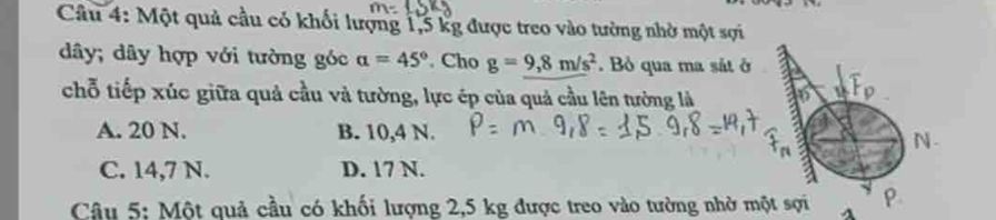 Một quả cầu có khối lượng 1,5 kg được treo vào tường nhờ một sợi
dây; dây hợp với tường góc alpha =45°. Cho g=9,8m/s^2. Bỏ qua ma sắt ở
chỗ tiếp xúc giữa quả cầu và tường, lực ép của quả cầu lên tưởng là
A. 20 N. B. 10,4 N. N.
C. 14,7 N. D. 17 N.
Câu 5: Một quả cầu có khối lượng 2,5 kg được treo vào tường nhờ một sợi P.