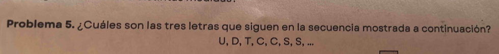 Problema 5. ¿Cuáles son las tres letras que siguen en la secuencia mostrada a continuación?
U, D, T, C, C, S, S, ...