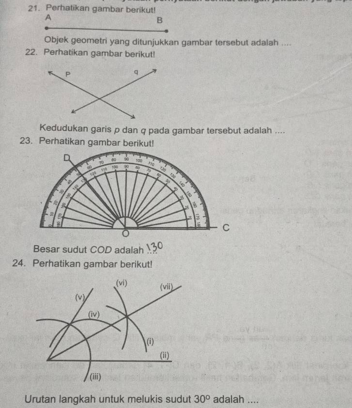 Perhatikan gambar berikut! 
A 
B 
Objek geometri yang ditunjukkan gambar tersebut adalah .... 
22. Perhatikan gambar berikut! 
Kedudukan garis p dan q pada gambar tersebut adalah .... 
23. Perhatikan gambar berikut! 
D 80 9o 100
70 110
100
θ 120 110 90 80 120
60
5
3
C
Besar sudut COD adalah 
24. Perhatikan gambar berikut! 
Urutan langkah untuk melukis sudut 30° adalah ....