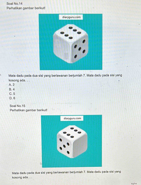 Soal No.14
Perhatikan gambar berikut!
Mata dadu pada dua sisi yang berlawanan berjumlah 7. Mata dadu pada sisi yang
kosong ada. . .
A. 2
B. 4
C. 5
D. 6
Soal No. 15
Perhatikan gambar berikut!
Mata dadu pada dua sisi yang berlawanan berjumlah 7. Mata dadu pada sisi yang
kosong ada. . .
13/14