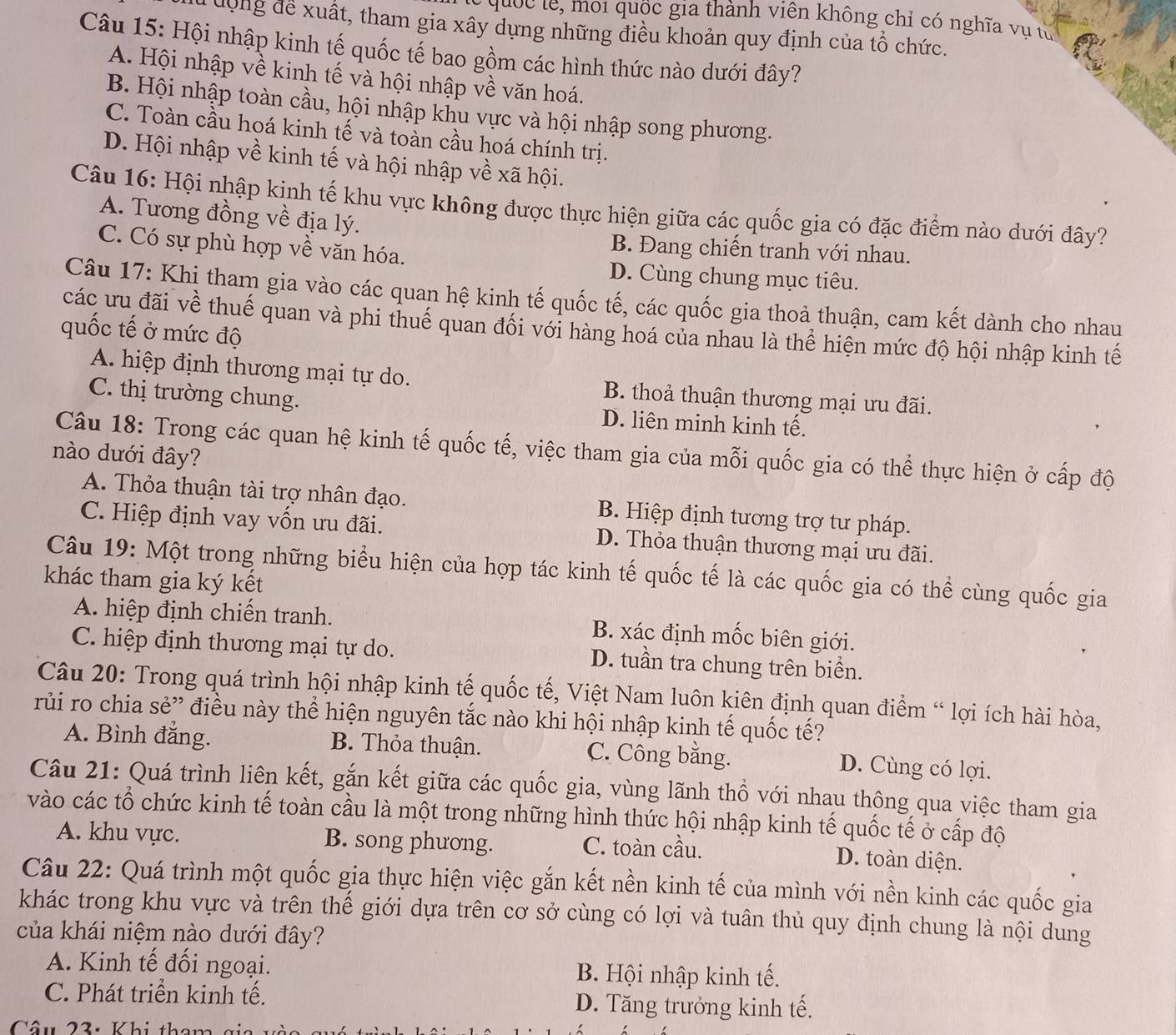 quốc le, moi quốc gia thành viên không chỉ có nghĩa vụ từ
ưộng để xuất, tham gia xây dựng những điều khoản quy định của tổ chức.
Câu 15: Hội nhập kinh tế quốc tế bao gồm các hình thức nào dưới đây?
A. Hội nhập về kinh tế và hội nhập về văn hoá.
B. Hội nhập toàn cầu, hội nhập khu vực và hội nhập song phương.
C. Toàn cầu hoá kinh tế và toàn cầu hoá chính trị.
D. Hội nhập về kinh tế và hội nhập về xã hội.
Câu 16: Hội nhập kinh tế khu vực không được thực hiện giữa các quốc gia có đặc điểm nào dưới đây?
A. Tương đồng về địa lý.
C. Có sự phù hợp về văn hóa.
B. Đang chiến tranh với nhau.
D. Cùng chung mục tiêu.
Câu 17: Khị tham gia vào các quan hệ kinh tế quốc tế, các quốc gia thoả thuận, cam kết dành cho nhau
các ưu đãi về thuế quan và phi thuế quan đối với hàng hoá của nhau là thể hiện mức độ hội nhập kinh tế
quốc tế ở mức độ
A. hiệp định thương mại tự do. B. thoả thuận thương mại ưu đãi.
C. thị trường chung. D. liên minh kinh tế.
Câu 18: Trong các quan hệ kinh tế quốc tế, việc tham gia của mỗi quốc gia có thể thực hiện ở cấp độ
nào dưới đây?
A. Thỏa thuận tài trợ nhân đạo. B. Hiệp định tương trợ tư pháp.
C. Hiệp định vay vốn ưu đãi. D. Thỏa thuận thương mại ưu đãi.
Câu 19: Một trong những biểu hiện của hợp tác kinh tế quốc tế là các quốc gia có thể cùng quốc gia
khác tham gia ký kết
A. hiệp định chiến tranh. B. xác định mốc biên giới.
C. hiệp định thương mại tự do. D. tuần tra chung trên biển.
Câu 20: Trong quá trình hội nhập kinh tế quốc tế, Việt Nam luôn kiên định quan điểm “ lợi ích hài hòa,
rủi ro chia sẻ” điều này thể hiện nguyên tắc nào khi hội nhập kinh tế quốc tế?
A. Bình đẳng. B. Thỏa thuận. C. Công bằng. D. Cùng có lợi.
Câu 21: Quá trình liên kết, gắn kết giữa các quốc gia, vùng lãnh thổ với nhau thông qua việc tham gia
vào các tổ chức kinh tế toàn cầu là một trong những hình thức hội nhập kinh tế quốc tế ở cấp độ
A. khu vực. B. song phương. C. toàn cầu.
D. toàn diện.
Câu 22: Quá trình một quốc gia thực hiện việc gắn kết nền kinh tế của mình với nền kinh các quốc gia
khác trong khu vực và trên thế giới dựa trên cơ sở cùng có lợi và tuân thủ quy định chung là nội dung
của khái niệm nào dưới đây?
A. Kinh tế đối ngoại. B. Hội nhập kinh tế.
C. Phát triển kinh tế. D. Tăng trưởng kinh tế.
Câu 23: Khi thau