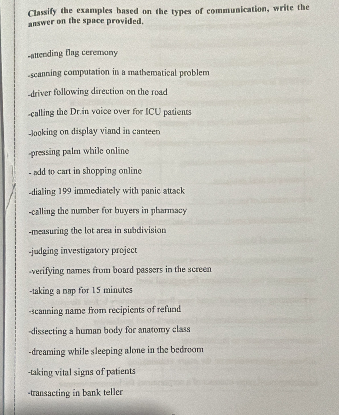 Classify the examples based on the types of communication, write the 
answer on the space provided. 
-attending flag ceremony 
-scanning computation in a mathematical problem 
-driver following direction on the road 
-calling the Dr.in voice over for ICU patients 
-looking on display viand in canteen 
-pressing palm while online 
- add to cart in shopping online 
-dialing 199 immediately with panic attack 
-calling the number for buyers in pharmacy 
-measuring the lot area in subdivision 
-judging investigatory project 
-verifying names from board passers in the screen 
-taking a nap for 15 minutes
-scanning name from recipients of refund 
-dissecting a human body for anatomy class 
-dreaming while sleeping alone in the bedroom 
-taking vital signs of patients 
-transacting in bank teller