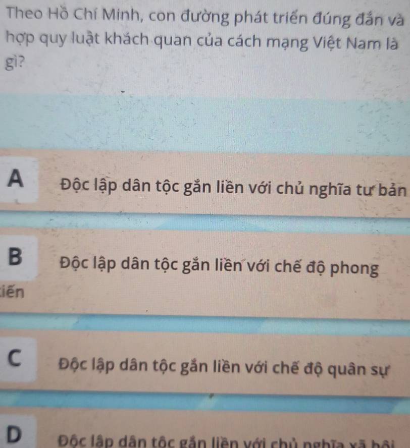 Theo Hồ Chí Minh, con đường phát triển đúng đắn và
hợp quy luật khách quan của cách mạng Việt Nam là
gì?
A Độc lập dân tộc gắn liền với chủ nghĩa tư bản
B Độc lập dân tộc gắn liền với chế độ phong
tiến
C Độc lập dân tộc gắn liền với chế độ quân sự
D Độc lập dân tốc gắn liền với chủ nghĩa xã bội