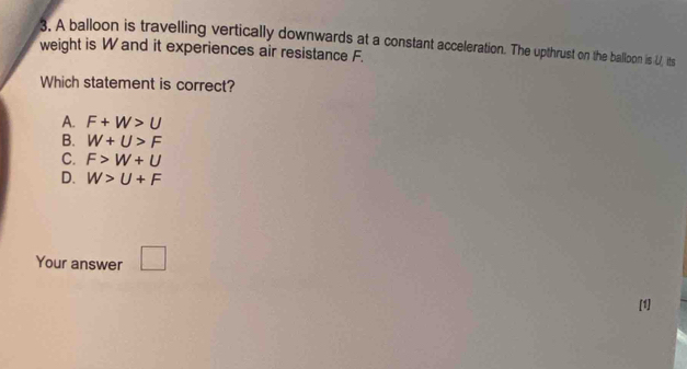 weight is W and it experiences air resistance F. 3. A balloon is travelling vertically downwards at a constant acceleration. The upthrust on the balloon is U, its
Which statement is correct?
A. F+W>U
B. W+U>F
C. F>W+U
D. W>U+F
Your answer □ 
[1]