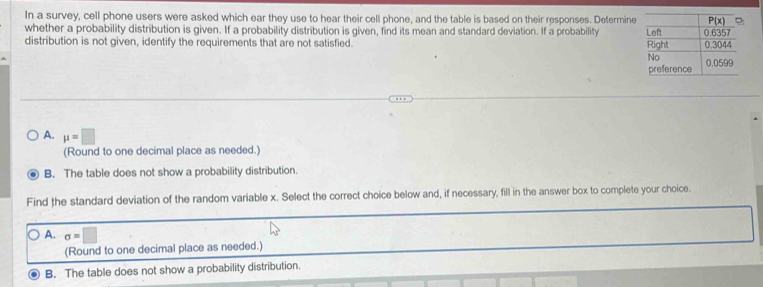 In a survey, cell phone users were asked which ear they use to hear their cell phone, and the table is based on their responses. Determine
whether a probability distribution is given. If a probability distribution is given, find its mean and standard deviation. If a probability
distribution is not given, identify the requirements that are not satisfied.
A. mu =□
(Round to one decimal place as needed.)
B. The table does not show a probability distribution.
Find the standard deviation of the random variable x. Select the correct choice below and, if necessary, fill in the answer box to complete your choice.
A. sigma =□
(Round to one decimal place as needed.)
B. The table does not show a probability distribution.