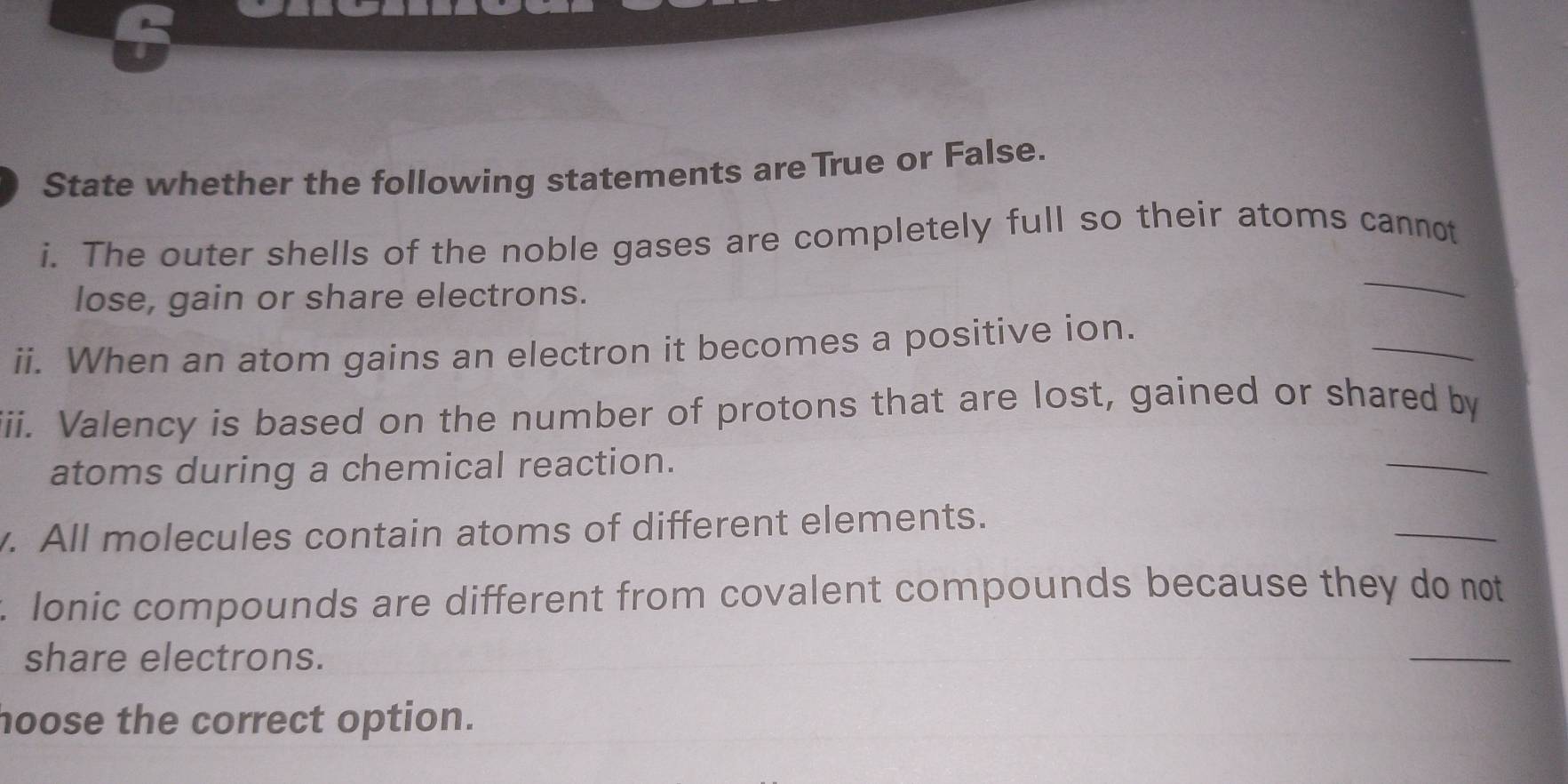 State whether the following statements are True or False. 
i. The outer shells of the noble gases are completely full so their atoms cannot 
lose, gain or share electrons. 
_ 
_ 
ii. When an atom gains an electron it becomes a positive ion. 
iii. Valency is based on the number of protons that are lost, gained or shared by 
atoms during a chemical reaction. 
_ 
_ 
. All molecules contain atoms of different elements. 
. Ionic compounds are different from covalent compounds because they do not 
share electrons. 
_ 
hoose the correct option.