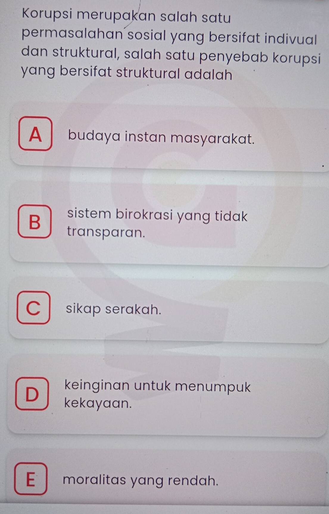 Korupsi merupakan salah satu
permasalahan sosial yang bersifat indivual
dan struktural, salah satu penyebab korupsi
yang bersifat struktural adalah
A budaya instan masyarakat.
B
sistem birokrasi yang tidak
transparan.
C sikap serakah.
D
keinginan untuk menumpuk
kekayaan.
E moralitas yang rendah.