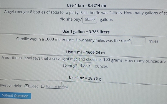 Use 1km=0.6214mi
Angela bought 8 bottles of soda for a party. Each bottle was 2-liters. How many gallons of s
did she buy? 60.56 gallons
Use 1 gallon =3.785 liters
Camille was in a 1000 meter race. How many miles was the race? ^circ  miles
Use 1mi=1609.24m
A nutritional label says that a serving of mac and cheese is 123 grams. How many ounces are
serving? 4.339 ounces
Use 1oz=28.35g
Question Help: Video Post to forum
Submit Question