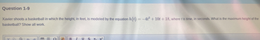 Xavier shoots a basketball in which the height, in feet, is modeled by the equation h(t)=-4t^2+10t+18 , where f is time, in seconds. What is the maximum height of the 
basketball? Show all work. 
B U ς