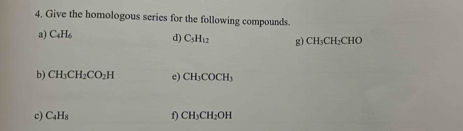 Give the homologous series for the following compounds. 
a) C_4H_6
d) C_5H_12 g) CH_3CH_2CHO
b) CH_3CH_2CO_2H e) CH_3COCH_3
c) C_4H_8 f) CH_3CH_2OH