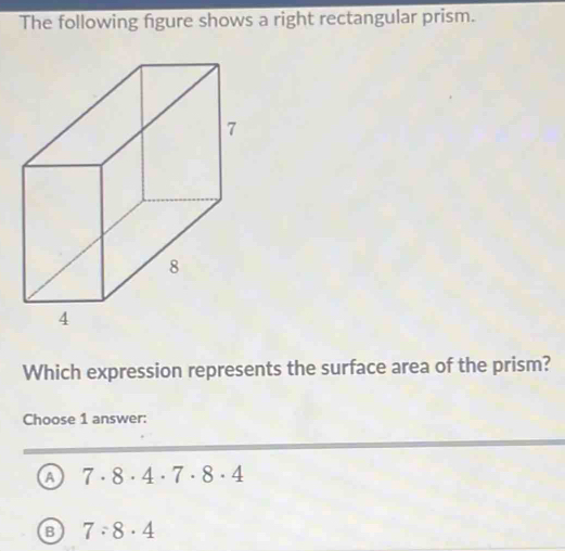 The following figure shows a right rectangular prism.
Which expression represents the surface area of the prism?
Choose 1 answer:
a 7· 8· 4· 7· 8· 4
B 7:8· 4