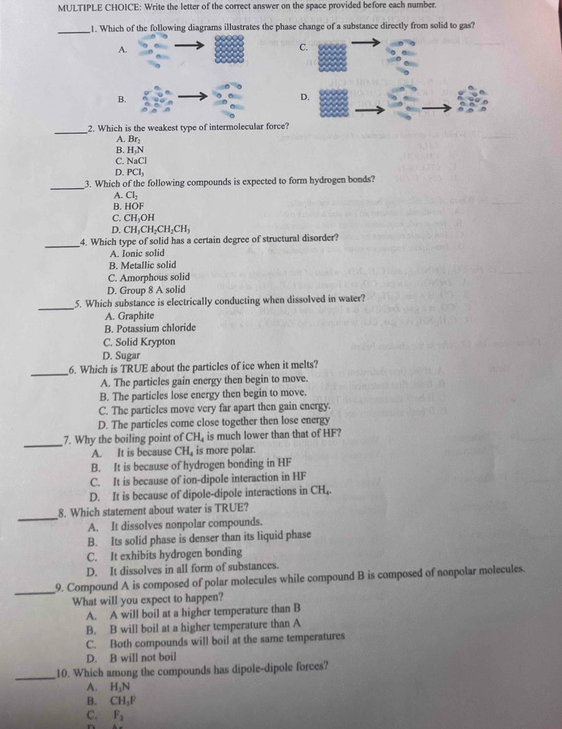 Write the letter of the correct answer on the space provided before each number.
_
1. Which of the following diagrams illustrates the phase change of a substance directly from solid to gas?
A.
C.
B.
_2. Which is the weakest type of intermolecular force?
A. Br_2
B. H_3N
C. NaCl
D. PCl_3
_
3. Which of the following compounds is expected to form hydrogen bonds?
A. Cl_2
B. HOF
C. CH_3OH
D. CH_3CH_2CH_2CH_3
_
4. Which type of solid has a certain degree of structural disorder?
A. Ionic solid
B. Metallic solid
C. Amorphous solid
D. Group 8 A solid
_5. Which substance is electrically conducting when dissolved in water?
A. Graphite
B. Potassium chloride
C. Solid Krypton
D. Sugar
_
6. Which is TRUE about the particles of ice when it melts?
A. The particles gain energy then begin to move.
B. The particles lose energy then begin to move.
C. The particles move very far apart then gain energy.
D. The particles come close together then lose energy
_
7. Why the boiling point of CH_4 is much lower than that of HF?
A. It is because CH_4 is more polar.
B. It is because of hydrogen bonding in HF
C. It is because of ion-dipole interaction in HF
D. It is because of dipole-dipole interactions in CH
_
8. Which statement about water is TRUE?
A. It dissolves nonpolar compounds.
B. Its solid phase is denser than its liquid phase
C. It exhibits hydrogen bonding
D. It dissolves in all form of substances.
_
9. Compound A is composed of polar molecules while compound B is composed of nonpolar molecules.
What will you expect to happen?
A. A will boil at a higher temperature than B
B. B will boil at a higher temperature than A
C. Both compounds will boil at the same temperatures
D. B will not boil
_10. Which among the compounds has dipole-dipole forces?
A. H_3N
B. CH_3F
C. F_2