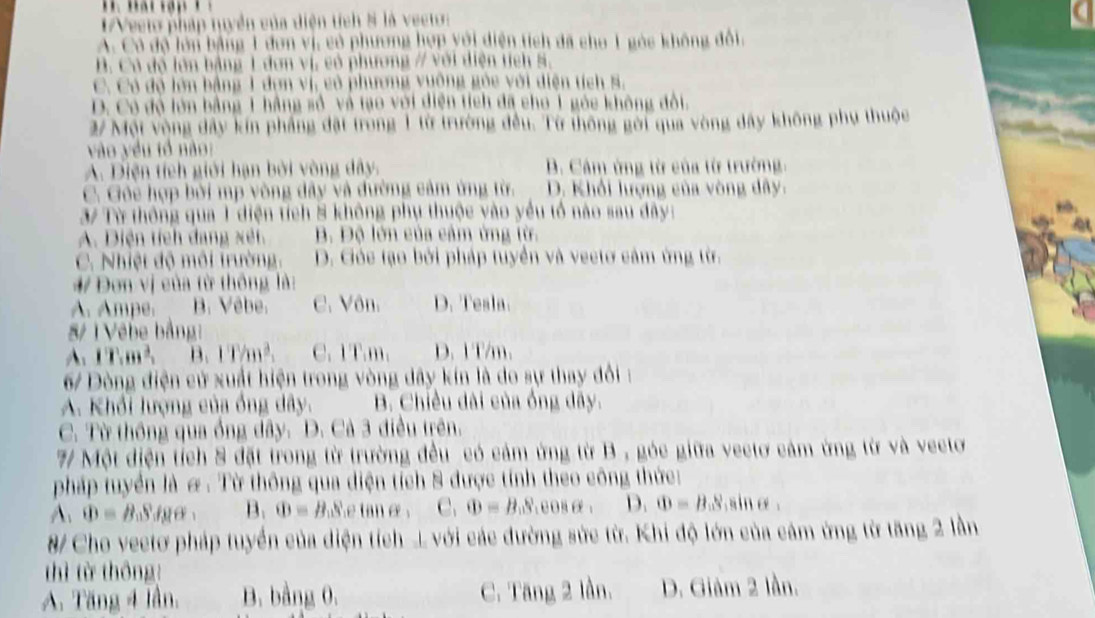 1Veeto pháp tuyển của diện tích 8 là vecto:
A. Có độ lớn bằng 1 đơn vị, có phương hợp yới diện tích đã cho 1 góc không đổi,
B. Có đổ lớn bằng 1 đơn vị, có phương / với diện tích s,
C. Có độ lớn bằng 1 đơn vị, có phương vuông gỏc với diện tích s,
D. Có đó lớn bằng 1 hằng số, và tạo với diện tích đã cho 1 góc không đổi.
2/ Một vộng đây kín pháng đặt trong 1 từ trường đều. Từ thông gời qua vòng dây không phụ thuộc
vào yều tổ nào:
A. Diện tích giới hạn bởi vòng dây. B. Cảm ứng từ của từ trường.
C. Gôc hợp bời mp vòng đây và đường cảm ứng từ. D. Khổi lượng của vòng dây.
37 Từ thông qua 1 diện tích 8 không phụ thuộc vào yểu tổ nào sau đây:
A. Diện tích dang xết B. Độ lớn của cảm ứng từ.
C. Nhiệt độ môi trường. D. Góc tạo bởi pháp tuyển và vectơ cảm ứng từ.
4/ Đơn vị của từ thông là:
A. Ampe. B. Vêbe. C. Vôn. D. Tesla.
&/ T Vêbe bằng:
A: 17.m^2, B. 1T/m^2, C. 1T.m. D. 1 T/m.
67 Dòng điện cử xuất hiện trong vòng dây kín là do sự thay đổi:
A. Khổi lượng của ống dây. B. Chiều dài của ống dây.
C. Từ thông qua ống dây. D. Cà 3 điều trên.
7 Một diện tích 8 đặt trong từ trường đều có cảm ứng từ B , góc giữa vectơ cảm ứng từ và vecto
pháp tuyển là & . Từ thông qua diện tích 8 được tính theo công thức:
A. Phi =B_0Sdrho alpha  B. Phi = | 9.8 e tan e . C. Phi =B_0S :008 : D. Phi =B_aS 11+9
/ Cho veetơ pháp tuyển của diện tích L với các đường sức từ. Khi độ lớn của cảm ứng từ tăng 2 lần
hì từ thông!
A. Tăng 4 lần, B. bằng 0. C. Tăng 2 lần. D. Giảm 2 lần.