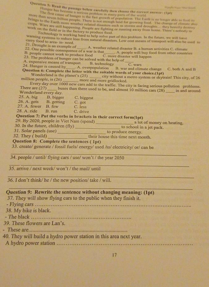 Read the passage below carefully then choose the correct answer: (1pt)
Hunger has become i serious problem in many parts of the world
The first cause of hunger is the fast growth of population. The Earth is no longer able us feed its
more than seven billion people. There is not enough land for growing food. The change of climate also
brings to the Earth more weather related disasters such as storms and droughts. they heavily destro,
crops. Wars are still happening. People are fighting or running away from home. There's nobody to
work on the field or in the factory to produce food.
Technology is working hard to help solve part of this problem. In the future, we will have
warning systems to reduce loss from natural disasters. Low cost means of transport will also be used to
carry food to area- in- need.
21. Drought is an example of . A. weather related disaster B. a human activities C. climate
22. One possible consequence of a war is that . A. people will buy food from other countries
B. people cannot work to produce food C. more disaster will happen
23. The problem of hunger can be solved with the help of
A. expensive means of transport B. technology _C. wars
24. Hunger is caused by_  A. overpopulation B. war and climate change C. both A and B
Question 6: Complete the letter with the suitable words of your choice.(1pt)
Wonderland is the planet’s (25) _city without a metro system or skytrain! This city, of 26
million people, is (26) _more and more gridlocked.
Every day over 1000 new cars add to the traffic. The city is facing serious pollution problems
There are (27) _buses than there used to be, and almost 10 million cars (28) _in and around
Wonderland every day.
25. A. big B. bigger C. biggest
26. A. gets B. getting C. got
27. A. fewer B. few C. less
28. A. ride B. run C. drive
Question 7: Put the verbs in brackets in their correct form(1pt)
29. By 2020, people in Viet Nam (spend) _a lot of money on heating.
30. In the future, children (fly) _to school in a jet pack.
31. Solar panels (use)_ to produce energy.
32. They ( build) _their house this time next month.
Question 8: Complete the sentences ( 1pt)
33. create/ generate / fossil fuels/ energy/ used /to/ electricity/ or/ can be
_
34. people / until/ flying cars / use/ won’t / the year 2050
_
35. arrive / next week/ won’t / the mail/ until
_
36. I don’t think/ he / the new position/ take / will.
_
Question 9: Rewrite the sentence without changing meaning: (1pt)
37. They will show flying cars to the public when they finish it.
- Flying cars_
38. My bike is black.
- The black_
39. These flowers are Lan’s.
- These are_
40. They will build a hydro power station in this area next year.
A hydro power station_
17