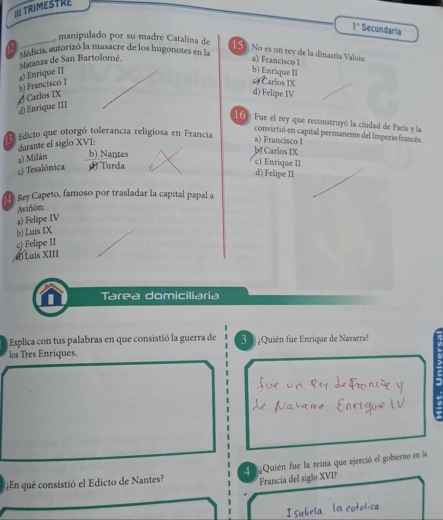 III TRIMESTRE
1° Secundaria
, manipulado por su madre Catalina de 15 No es un rey de la dinastía Valois:
12 Médicis, autorizó la masacre de los hugonotes en la
Matanza de San Bartolomé. a) Francisco I
a) Enrique II b) Enrique II
b) Francisco I
c) Carlos IX
Carlos IX
d) Felipe IV
d) Enrique III
16) Fue el rey que reconstruyó la ciudad de París y la
convirtió en capital permanente del Imperio francés:
3 Edicto que otorgó tolerancia religiosa en Francia
durante el siglo XVI:
a) Francisco I
a) Milán b) Nantes
b Carlos IX
c) Tesalónica d) Turda
c) Enrique II
d) Felipe II
Rey Capeto, famoso por trasladar la capital papal a
Aviñón:
a) Felipe IV
b) Luis IX
c) Felipe II
d) Luis XIII
Tarea domiciliaria
Explica con tus palabras en que consistió la guerra de 3 ¿Quién fue Enrique de Navarra?
a
los Tres Enriques.
u
¿En qué consistió el Edicto de Nantes? 4 ¿Quién fue la reina que ejerció el gobierno en la
Francia del siglo XVI?