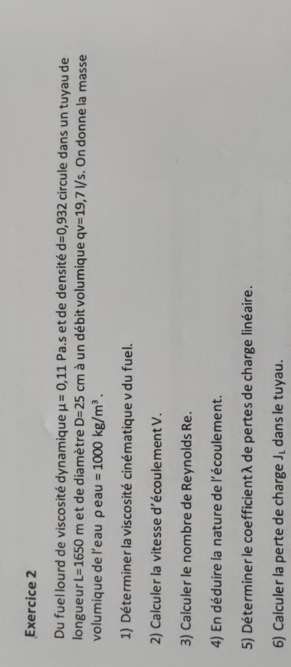 Du fuel lourd de viscosité dynamique mu =0,11 Pa.s et de densité d=0,932 circule dans un tuyau de 
longueur L=1650m et de diamètre D=25cm à un débit volumique qv=19,7l/s. On donne la masse 
volumique de l’eau p eau =1000kg/m^3. 
1) Déterminer la viscosité cinématique v du fuel. 
2) Calculer la vitesse d'écoulement V. 
3) Calculer le nombre de Reynolds Re. 
4) En déduire la nature de l'écoulement. 
5) Déterminer le coefficientλ de pertes de charge linéaire. 
6) Calculer la perte de charge J_L dans le tuyau.