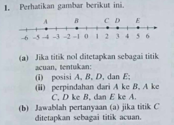 Perhatikan gambar berikut ini. 
(a) Jika titik nol ditetapkan sebagai titik 
acuan, tentukan: 
(i) posisi A, B, D, dan E; 
(ii) perpindahan dari A ke B, A ke
C, D ke B, dan E ke A. 
(b) Jawablah pertanyaan (a) jika titik C
ditetapkan sebagai titik acuan.